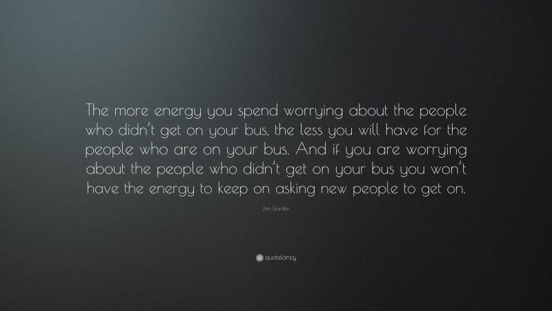 Jon Gordon Quote: “The more energy you spend worrying about the people who didn’t get on your bus, the less you will have for the people who are on your bus. And if you are worrying about the people who didn’t get on your bus you won’t have the energy to keep on asking new people to get on.”