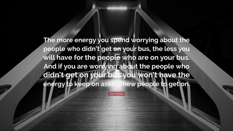 Jon Gordon Quote: “The more energy you spend worrying about the people who didn’t get on your bus, the less you will have for the people who are on your bus. And if you are worrying about the people who didn’t get on your bus you won’t have the energy to keep on asking new people to get on.”