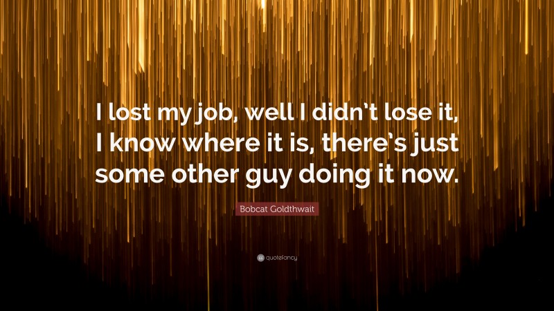 Bobcat Goldthwait Quote: “I lost my job, well I didn’t lose it, I know where it is, there’s just some other guy doing it now.”