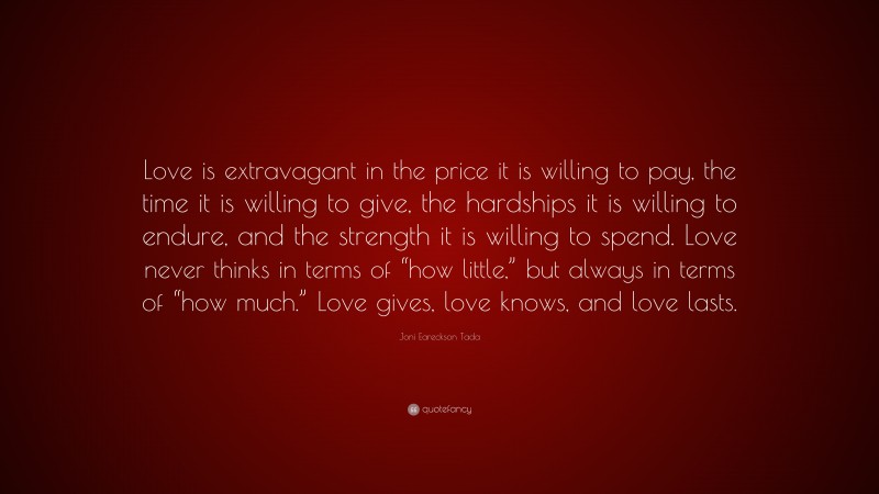 Joni Eareckson Tada Quote: “Love is extravagant in the price it is willing to pay, the time it is willing to give, the hardships it is willing to endure, and the strength it is willing to spend. Love never thinks in terms of “how little,” but always in terms of “how much.” Love gives, love knows, and love lasts.”