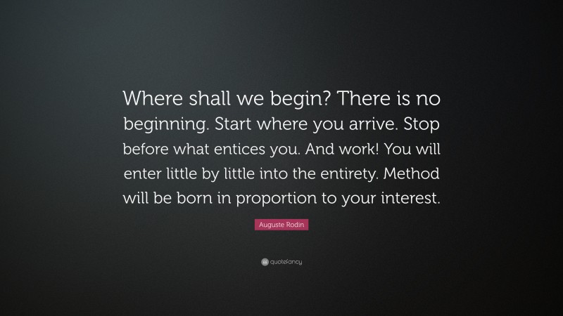 Auguste Rodin Quote: “Where shall we begin? There is no beginning. Start where you arrive. Stop before what entices you. And work! You will enter little by little into the entirety. Method will be born in proportion to your interest.”