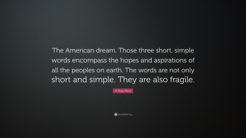 H. Ross Perot Quote: “The American dream. Those three short, simple words encompass the hopes and aspirations of all the peoples on earth. The words are not only short and simple. They are also fragile.”