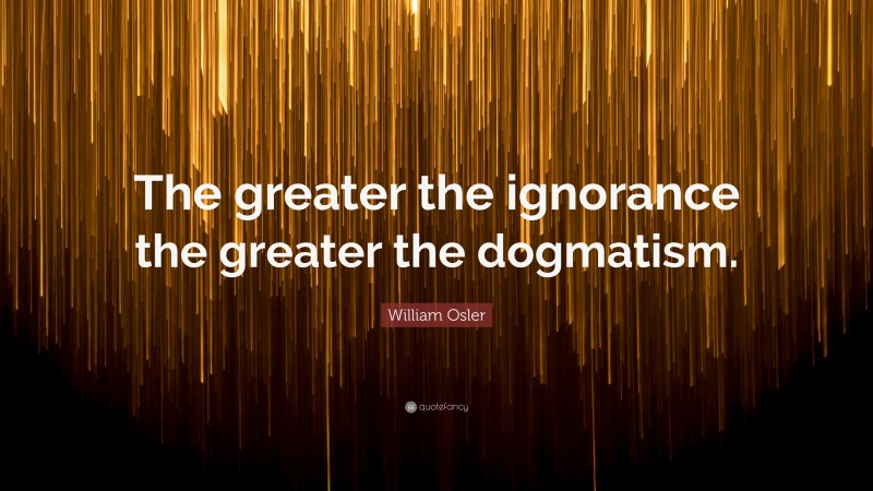 William Osler Quote: “The greater the ignorance the greater the dogmatism.”