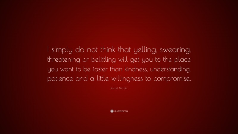 Rachel Nichols Quote: “I simply do not think that yelling, swearing, threatening or belittling will get you to the place you want to be faster than kindness, understanding, patience and a little willingness to compromise.”