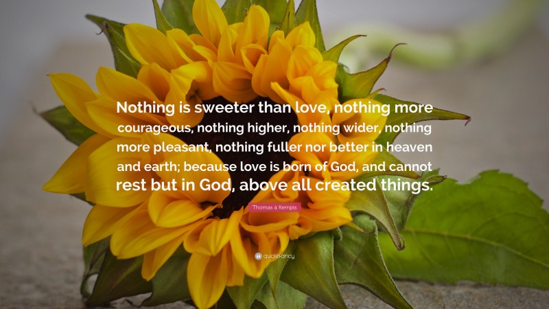 Thomas à Kempis Quote: “Nothing is sweeter than love, nothing more courageous, nothing higher, nothing wider, nothing more pleasant, nothing fuller nor better in heaven and earth; because love is born of God, and cannot rest but in God, above all created things.”