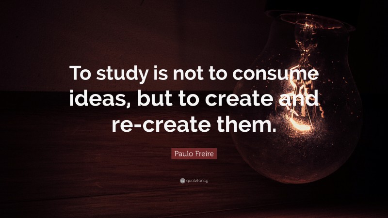 Paulo Freire Quote: “To study is not to consume ideas, but to create and re-create them.”