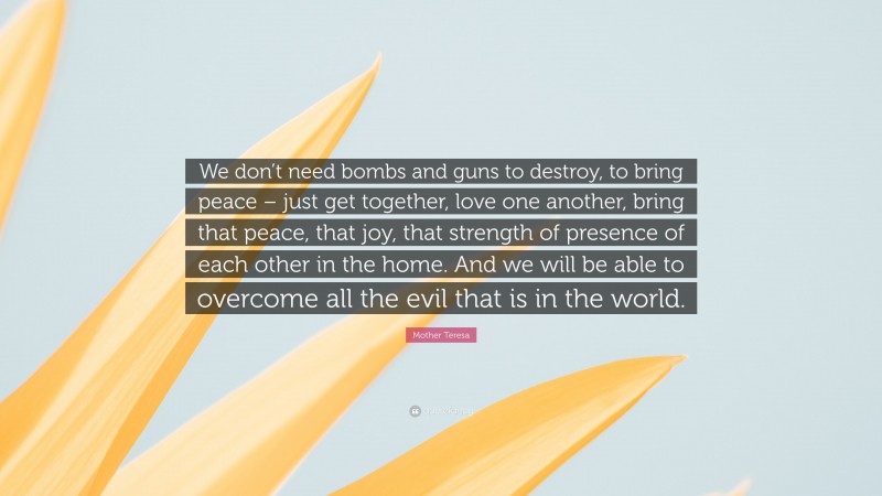Mother Teresa Quote: “We don’t need bombs and guns to destroy, to bring peace – just get together, love one another, bring that peace, that joy, that strength of presence of each other in the home. And we will be able to overcome all the evil that is in the world.”