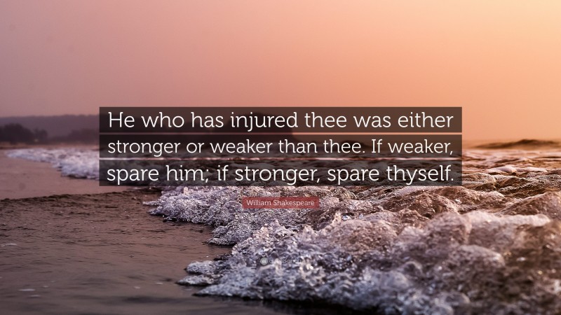 William Shakespeare Quote: “He who has injured thee was either stronger or weaker than thee. If weaker, spare him; if stronger, spare thyself.”