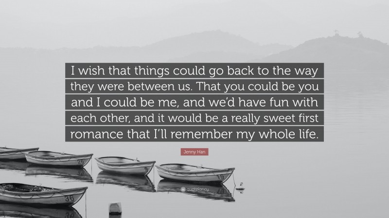 Jenny Han Quote: “I wish that things could go back to the way they were between us. That you could be you and I could be me, and we’d have fun with each other, and it would be a really sweet first romance that I’ll remember my whole life.”