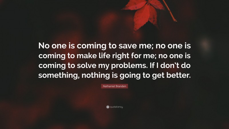 Nathaniel Branden Quote: “No one is coming to save me; no one is coming to make life right for me; no one is coming to solve my problems. If I don’t do something, nothing is going to get better.”