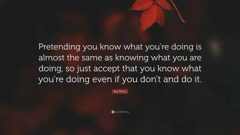 Bre Pettis Quote: “Pretending you know what you’re doing is almost the same as knowing what you are doing, so just accept that you know what you’re doing even if you don’t and do it.”