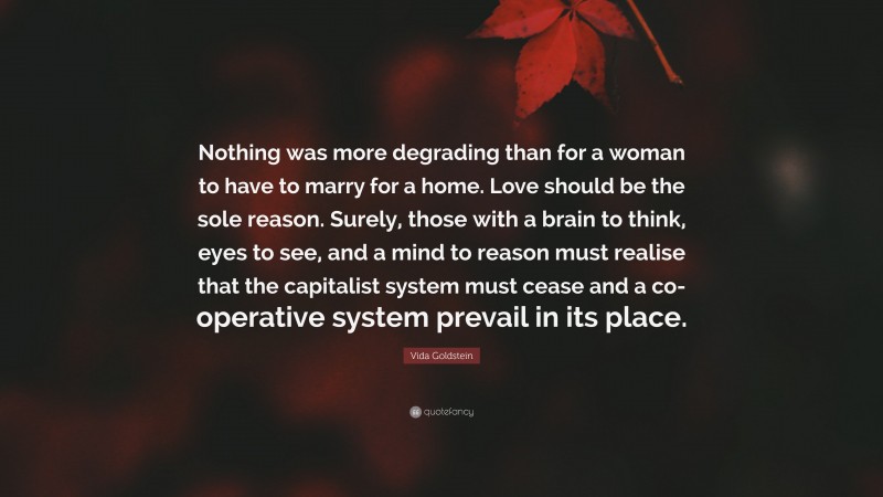Vida Goldstein Quote: “Nothing was more degrading than for a woman to have to marry for a home. Love should be the sole reason. Surely, those with a brain to think, eyes to see, and a mind to reason must realise that the capitalist system must cease and a co-operative system prevail in its place.”
