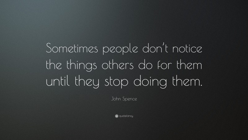 John Spence Quote: “Sometimes people don’t notice the things others do for them until they stop doing them.”