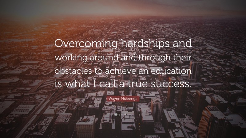 Wayne Huizenga Quote: “Overcoming hardships and working around and through their obstacles to achieve an education is what I call a true success.”