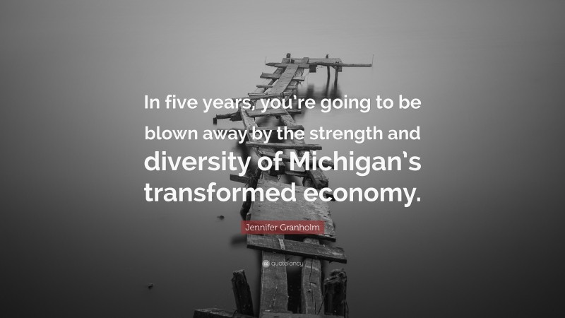 Jennifer Granholm Quote: “In five years, you’re going to be blown away by the strength and diversity of Michigan’s transformed economy.”