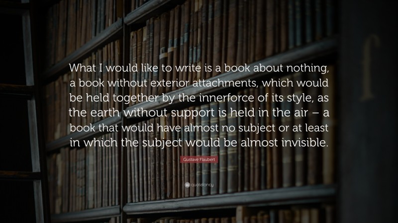 Gustave Flaubert Quote: “What I would like to write is a book about nothing, a book without exterior attachments, which would be held together by the innerforce of its style, as the earth without support is held in the air – a book that would have almost no subject or at least in which the subject would be almost invisible.”