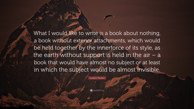 Gustave Flaubert Quote: “What I would like to write is a book about nothing, a book without exterior attachments, which would be held together by the innerforce of its style, as the earth without support is held in the air – a book that would have almost no subject or at least in which the subject would be almost invisible.”