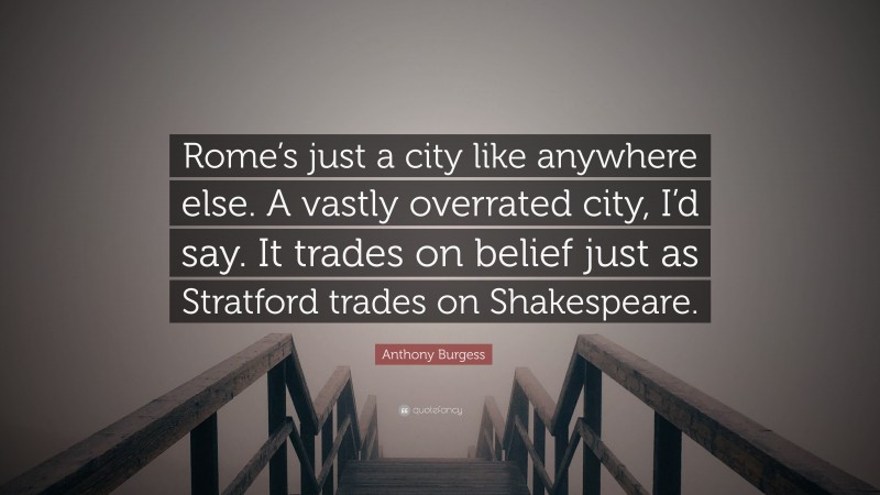 Anthony Burgess Quote: “Rome’s just a city like anywhere else. A vastly overrated city, I’d say. It trades on belief just as Stratford trades on Shakespeare.”