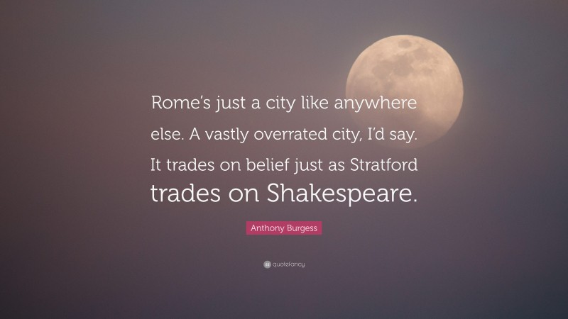 Anthony Burgess Quote: “Rome’s just a city like anywhere else. A vastly overrated city, I’d say. It trades on belief just as Stratford trades on Shakespeare.”