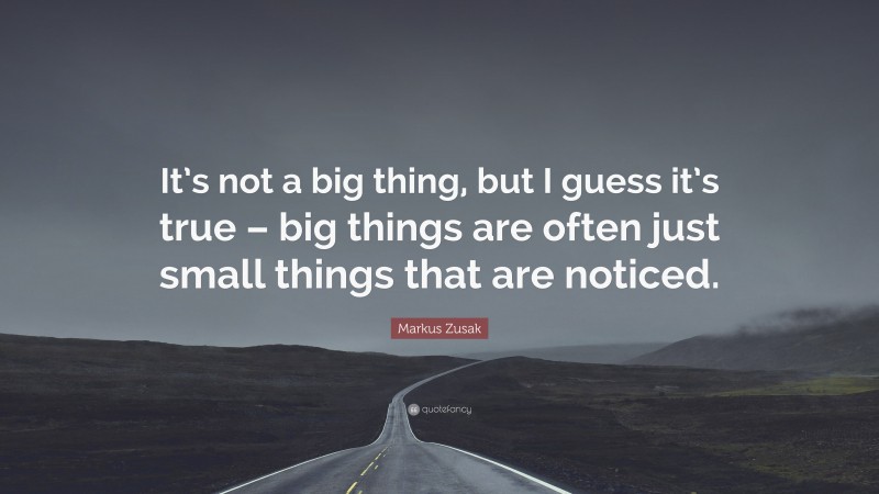 Markus Zusak Quote: “It’s not a big thing, but I guess it’s true – big things are often just small things that are noticed.”