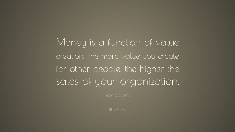 Robin S. Sharma Quote: “Money is a function of value creation. The more value you create for other people, the higher the sales of your organization.”