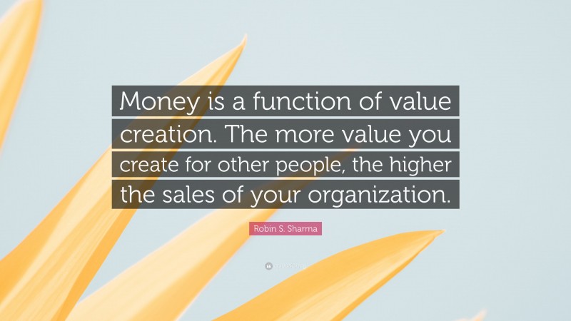Robin S. Sharma Quote: “Money is a function of value creation. The more value you create for other people, the higher the sales of your organization.”