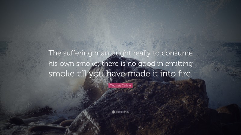 Thomas Carlyle Quote: “The suffering man ought really to consume his own smoke; there is no good in emitting smoke till you have made it into fire.”