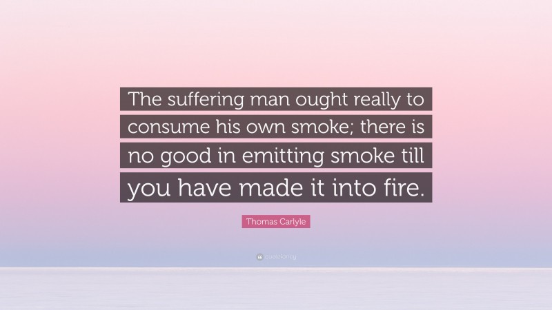 Thomas Carlyle Quote: “The suffering man ought really to consume his own smoke; there is no good in emitting smoke till you have made it into fire.”