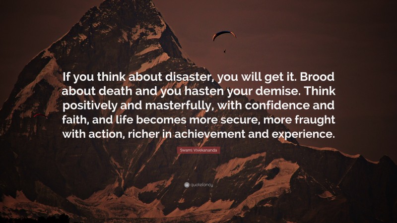 Swami Vivekananda Quote: “If you think about disaster, you will get it. Brood about death and you hasten your demise. Think positively and masterfully, with confidence and faith, and life becomes more secure, more fraught with action, richer in achievement and experience.”