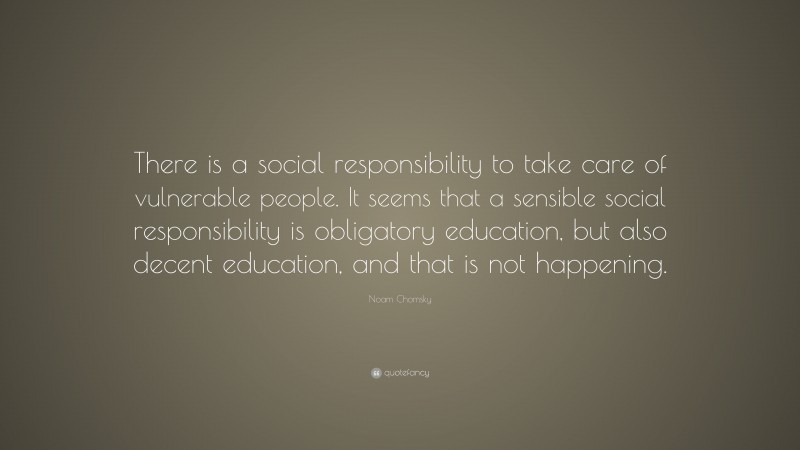 Noam Chomsky Quote: “There is a social responsibility to take care of vulnerable people. It seems that a sensible social responsibility is obligatory education, but also decent education, and that is not happening.”