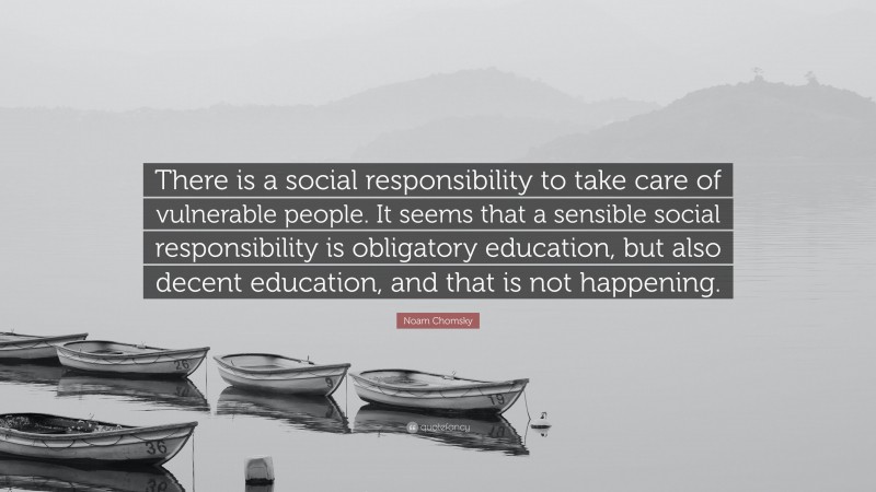 Noam Chomsky Quote: “There is a social responsibility to take care of vulnerable people. It seems that a sensible social responsibility is obligatory education, but also decent education, and that is not happening.”