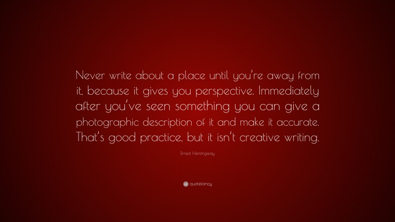 Ernest Hemingway Quote: “Never write about a place until you’re away from it, because it gives you perspective. Immediately after you’ve seen something you can give a photographic description of it and make it accurate. That’s good practice, but it isn’t creative writing.”