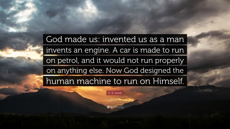 C. S. Lewis Quote: “God made us: invented us as a man invents an engine. A car is made to run on petrol, and it would not run properly on anything else. Now God designed the human machine to run on Himself.”