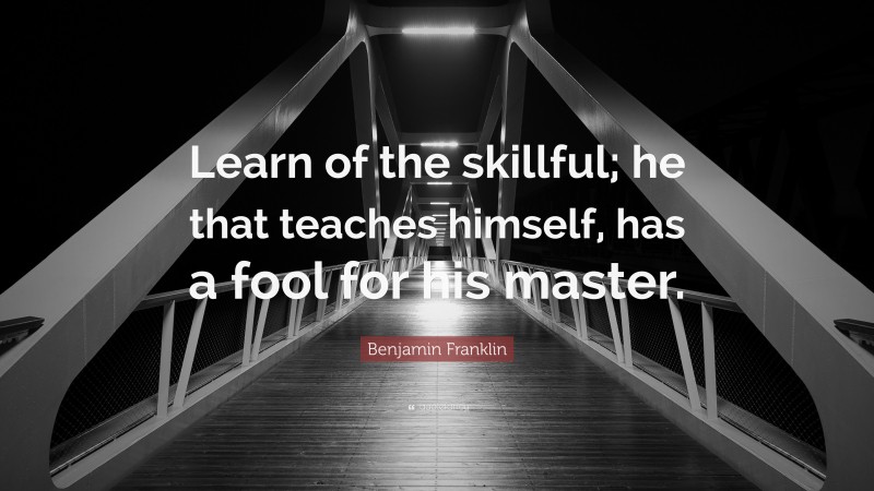 Benjamin Franklin Quote: “Learn of the skillful; he that teaches himself, has a fool for his master.”