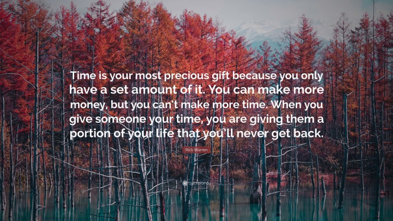 Rick Warren Quote: “Time is your most precious gift because you only have a set amount of it. You can make more money, but you can’t make more time. When you give someone your time, you are giving them a portion of your life that you’ll never get back.”