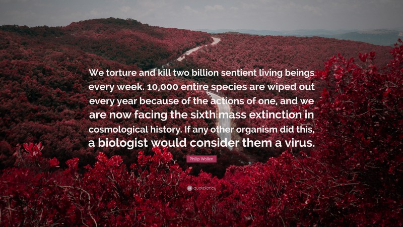 Philip Wollen Quote: “We torture and kill two billion sentient living beings every week. 10,000 entire species are wiped out every year because of the actions of one, and we are now facing the sixth mass extinction in cosmological history. If any other organism did this, a biologist would consider them a virus.”