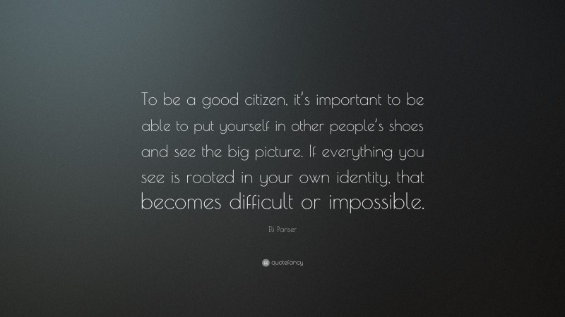 Eli Pariser Quote: “To be a good citizen, it’s important to be able to put yourself in other people’s shoes and see the big picture. If everything you see is rooted in your own identity, that becomes difficult or impossible.”