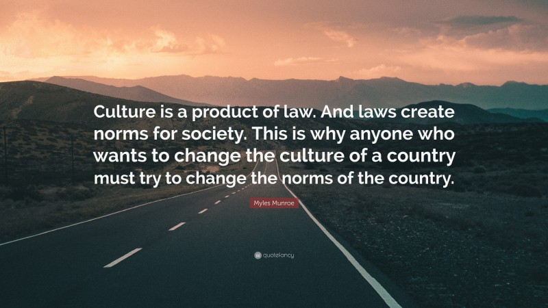 Myles Munroe Quote: “Culture is a product of law. And laws create norms for society. This is why anyone who wants to change the culture of a country must try to change the norms of the country.”