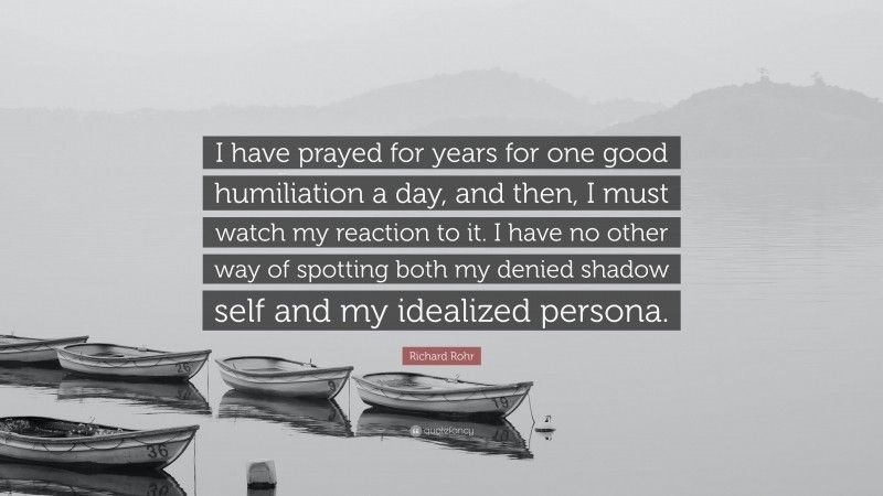 Richard Rohr Quote: “I have prayed for years for one good humiliation a day, and then, I must watch my reaction to it. I have no other way of spotting both my denied shadow self and my idealized persona.”