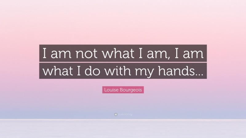 Louise Bourgeois Quote: “I am not what I am, I am what I do with my hands...”