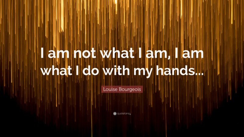Louise Bourgeois Quote: “I am not what I am, I am what I do with my hands...”