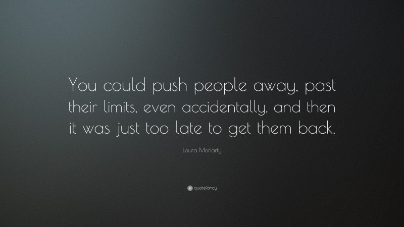 Laura Moriarty Quote: “You could push people away, past their limits, even accidentally, and then it was just too late to get them back.”