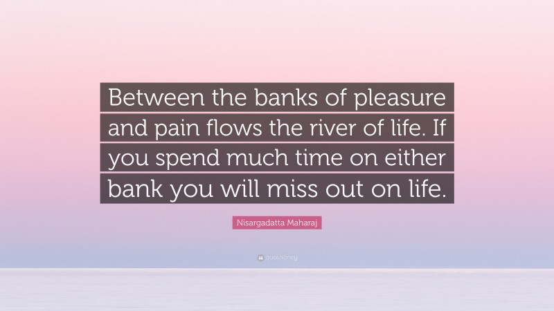 Nisargadatta Maharaj Quote: “Between the banks of pleasure and pain flows the river of life. If you spend much time on either bank you will miss out on life.”