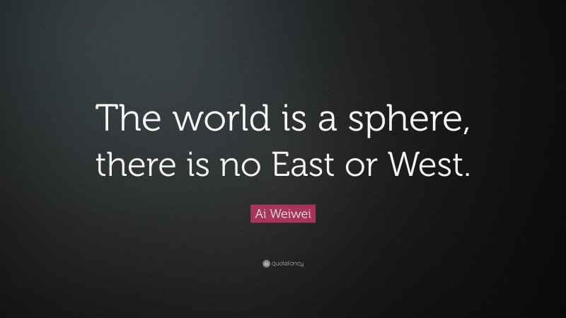 Ai Weiwei Quote: “The world is a sphere, there is no East or West.”