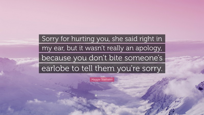 Maggie Stiefvater Quote: “Sorry for hurting you, she said right in my ear, but it wasn’t really an apology, because you don’t bite someone’s earlobe to tell them you’re sorry.”