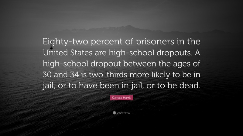 Kamala Harris Quote: “Eighty-two percent of prisoners in the United States are high-school dropouts. A high-school dropout between the ages of 30 and 34 is two-thirds more likely to be in jail, or to have been in jail, or to be dead.”