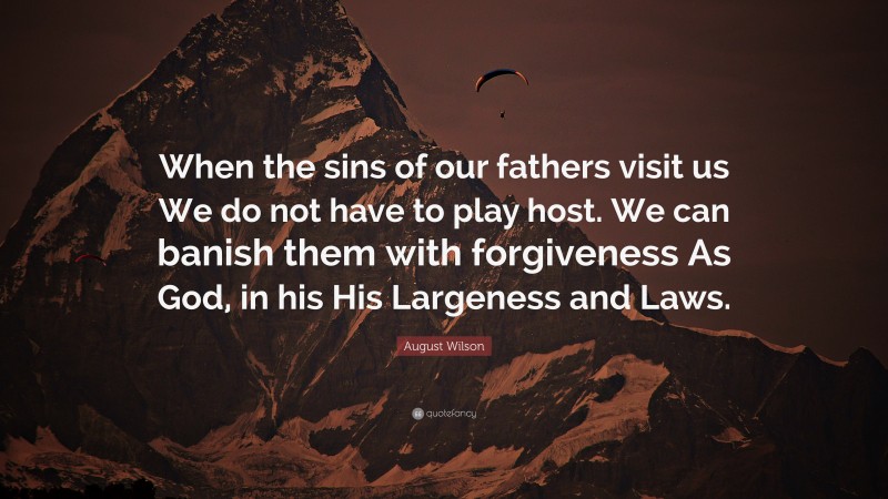 August Wilson Quote: “When the sins of our fathers visit us We do not have to play host. We can banish them with forgiveness As God, in his His Largeness and Laws.”