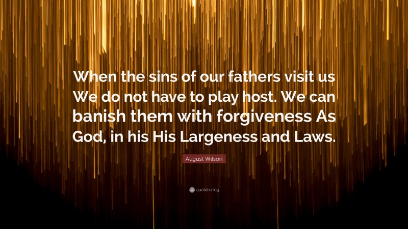 August Wilson Quote: “When the sins of our fathers visit us We do not have to play host. We can banish them with forgiveness As God, in his His Largeness and Laws.”