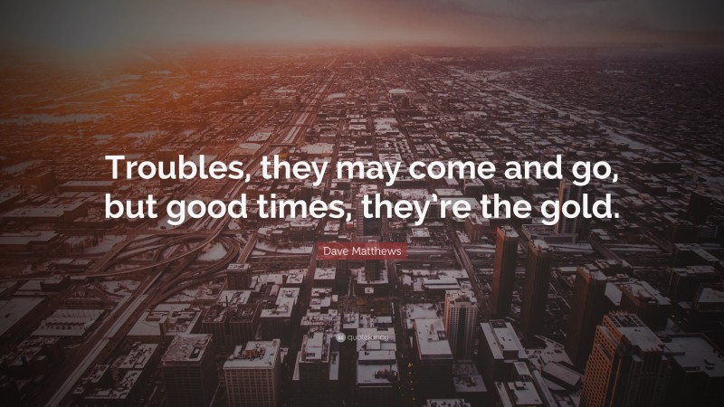 Dave Matthews Quote: “Troubles, they may come and go, but good times, they’re the gold.”
