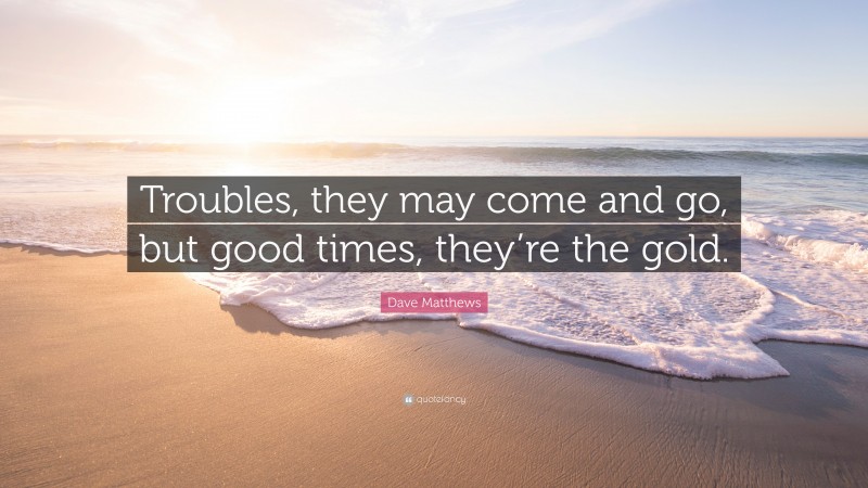 Dave Matthews Quote: “Troubles, they may come and go, but good times, they’re the gold.”